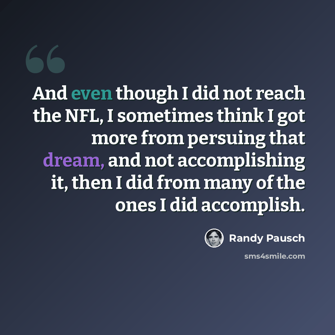 “And even though I did not reach the NFL, I sometimes think I got more from persuing that dream, and not accomplishing it, then I did from many of the ones I did accomplish.” quote by Randy Pausch