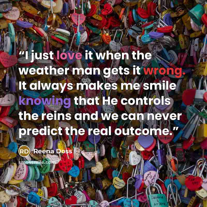 “I just love it when the weather man gets it wrong. It always makes me smile knowing that He controls the reins and we can never predict the real outcome.” quote by Reena Doss