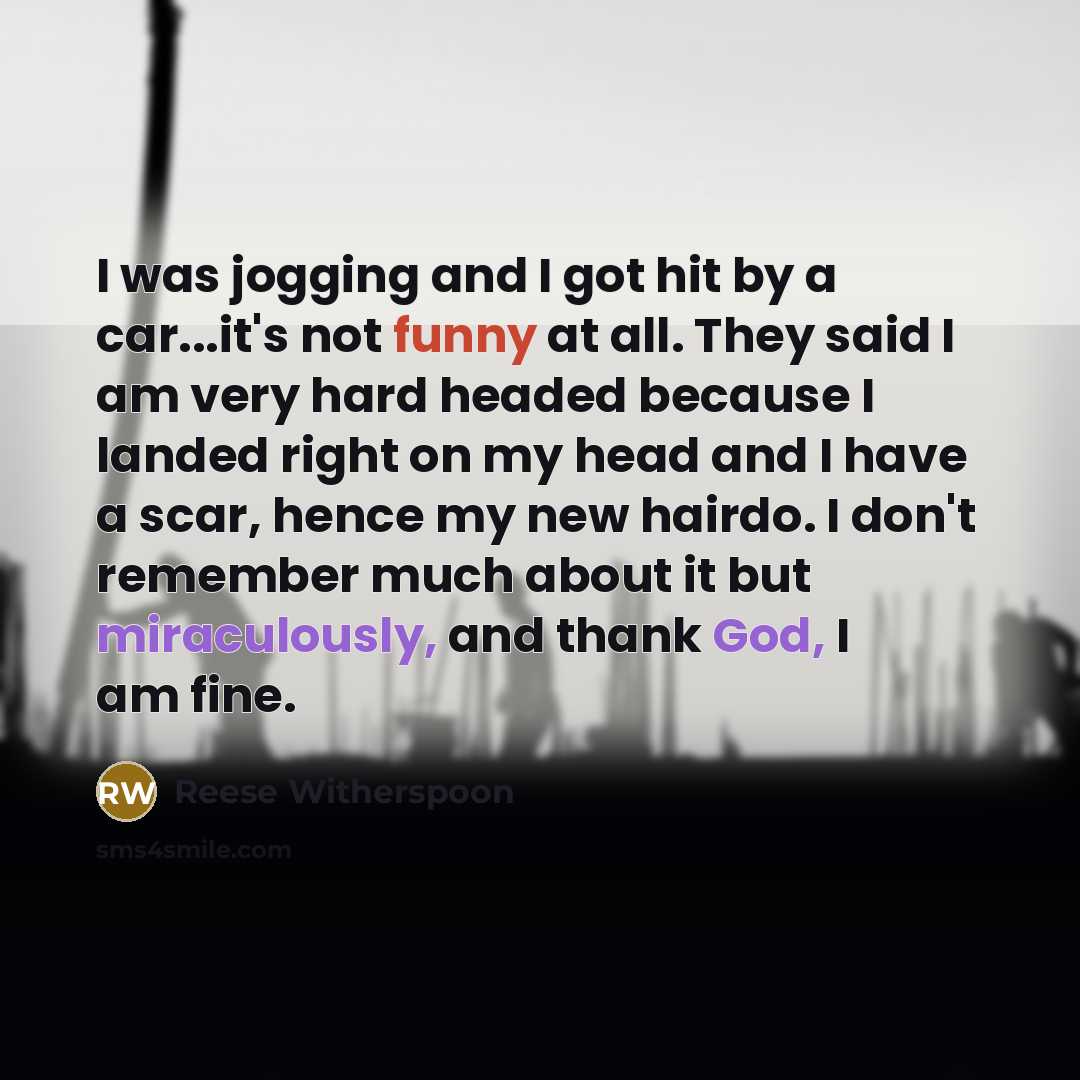 “I was jogging and I got hit by a car...it's not funny at all. They said I am very hard headed because I landed right on my head and I have a scar, hence my new hairdo. I don't remember much about it but miraculously, and thank God, I am fine.” quote by Reese Witherspoon