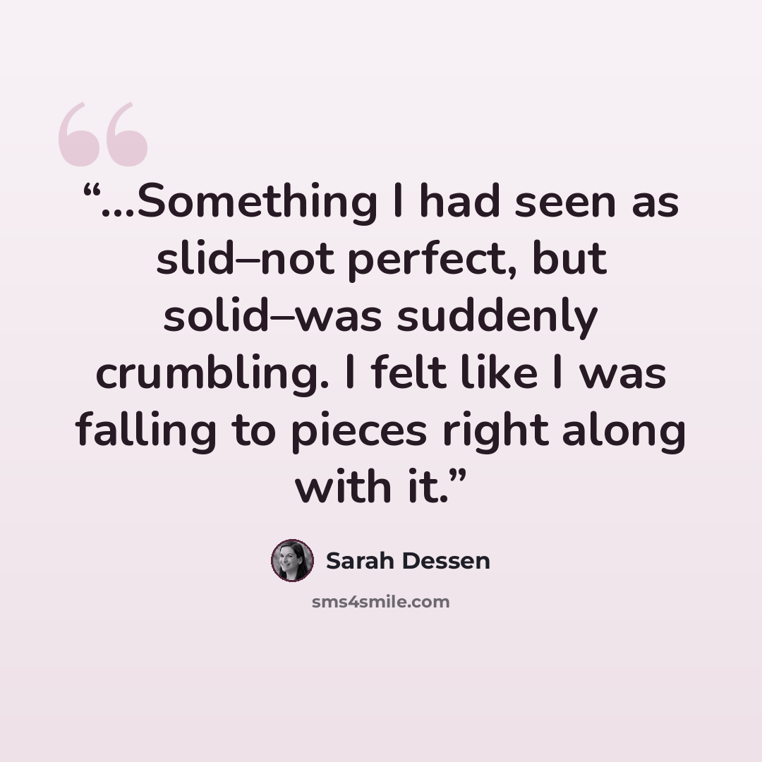“...Something I had seen as slid–not perfect, but solid–was suddenly crumbling. I felt like I was falling to pieces right along with it.” quote by Sarah Dessen