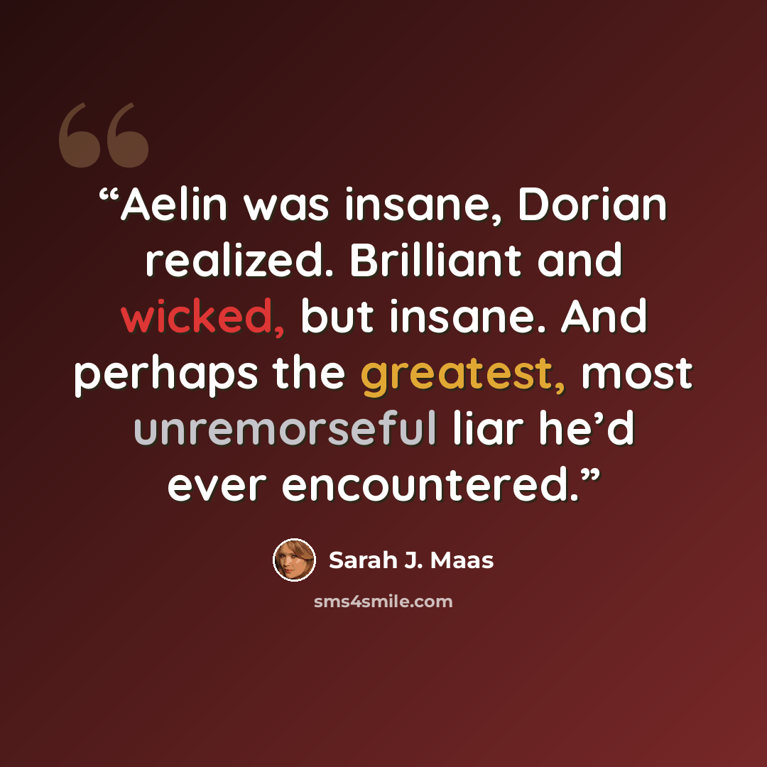 “Aelin was insane, Dorian realized. Brilliant and wicked, but insane. And perhaps the greatest, most unremorseful liar he’d ever encountered.” quote by Sarah J. Maas
