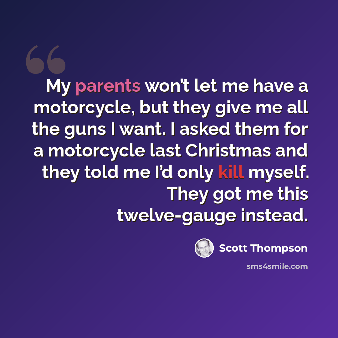 “My parents won’t let me have a motorcycle, but they give me all the guns I want. I asked them for a motorcycle last Christmas and they told me I’d only kill myself. They got me this twelve-gauge instead.” quote by Scott Thompson