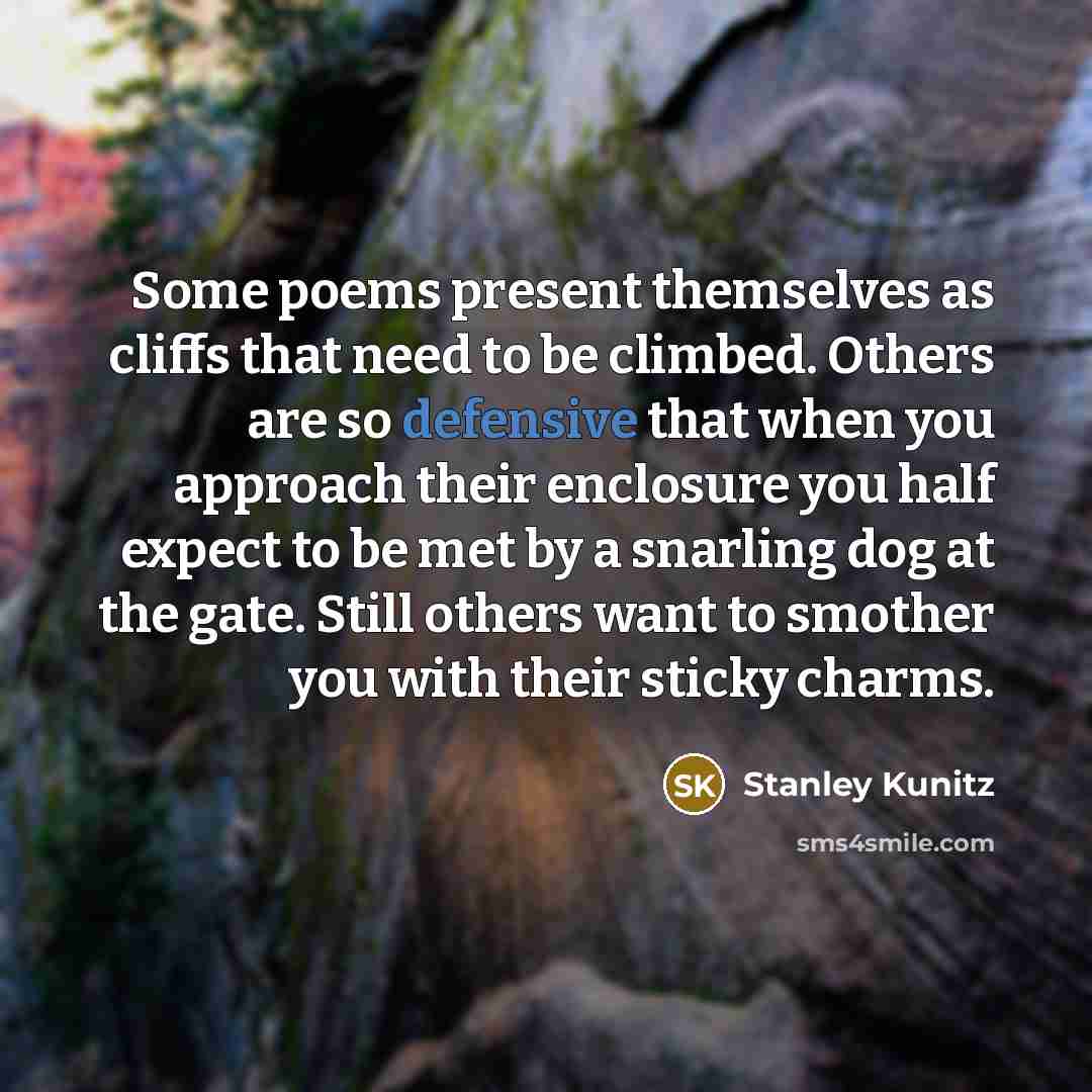 “Some poems present themselves as cliffs that need to be climbed. Others are so defensive that when you approach their enclosure you half expect to be met by a snarling dog at the gate. Still others want to smother you with their sticky charms.” quote by Stanley Kunitz