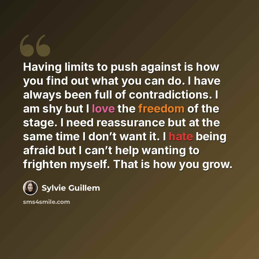 “Having limits to push against is how you find out what you can do. I have always been full of contradictions. I am shy but I love the freedom of the stage. I need reassurance but at the same time I don’t want it. I hate being afraid but I can’t help wanting to frighten myself. That is how you grow.” quote by Sylvie Guillem