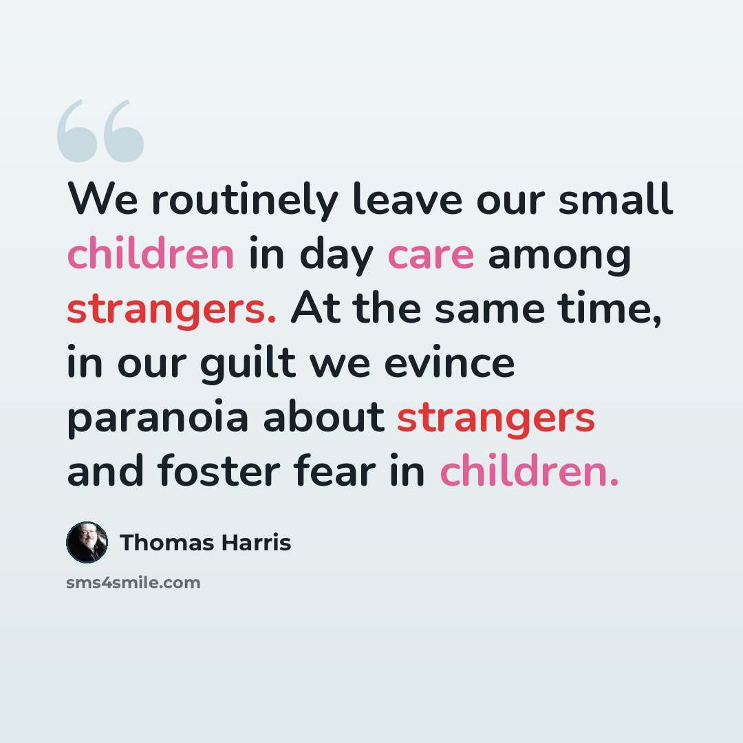 “We routinely leave our small children in day care among strangers. At the same time, in our guilt we evince paranoia about strangers and foster fear in children.” quote by Thomas Harris