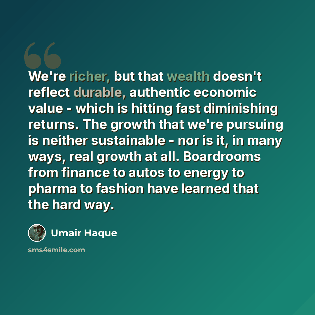 “We're richer, but that wealth doesn't reflect durable, authentic economic value - which is hitting fast diminishing returns. The growth that we're pursuing is neither sustainable - nor is it, in many ways, real growth at all. Boardrooms from finance to autos to energy to pharma to fashion have…” quote by Umair Haque