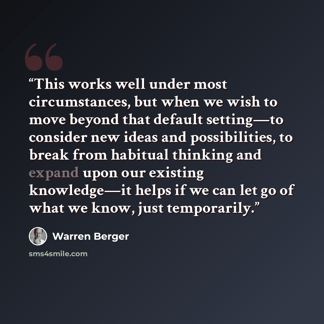 “This works well under most circumstances, but when we wish to move beyond that default setting—to consider new ideas and possibilities, to break from habitual thinking and expand upon our existing knowledge—it helps if we can let go of what we know, just temporarily.” quote by Warren Berger