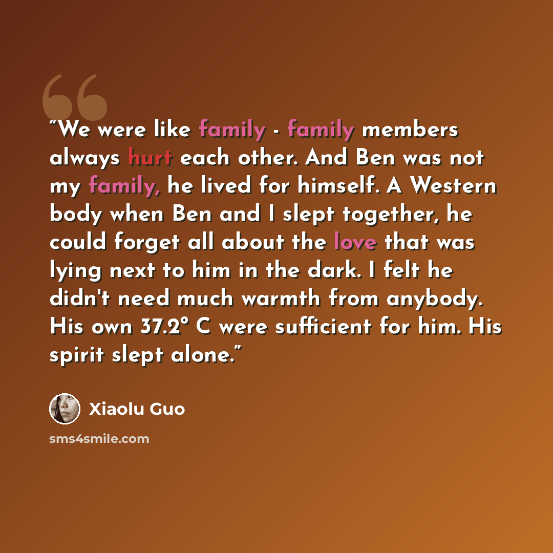 “We were like family - family members always hurt each other. And Ben was not my family, he lived for himself. A Western body when Ben and I slept together, he could forget all about the love that was lying next to him in the dark. I felt he didn't need much warmth from anybody. His own 37.2º C…” quote by Xiaolu Guo