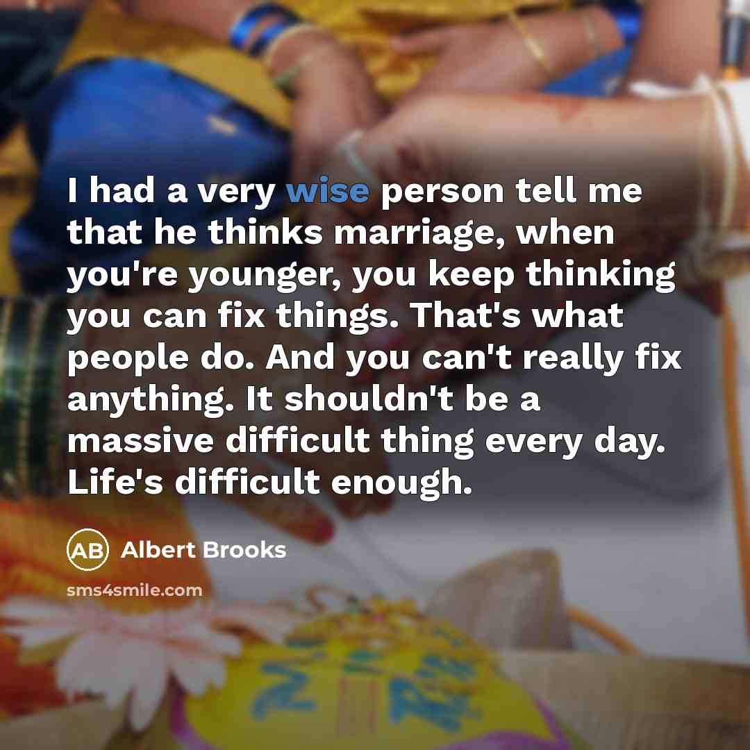 “I had a very wise person tell me that he thinks marriage, when you're younger, you keep thinking you can fix things. That's what people do. And you can't really fix anything. It shouldn't be a massive difficult thing every day. Life's difficult enough.” quote by Albert Brooks
