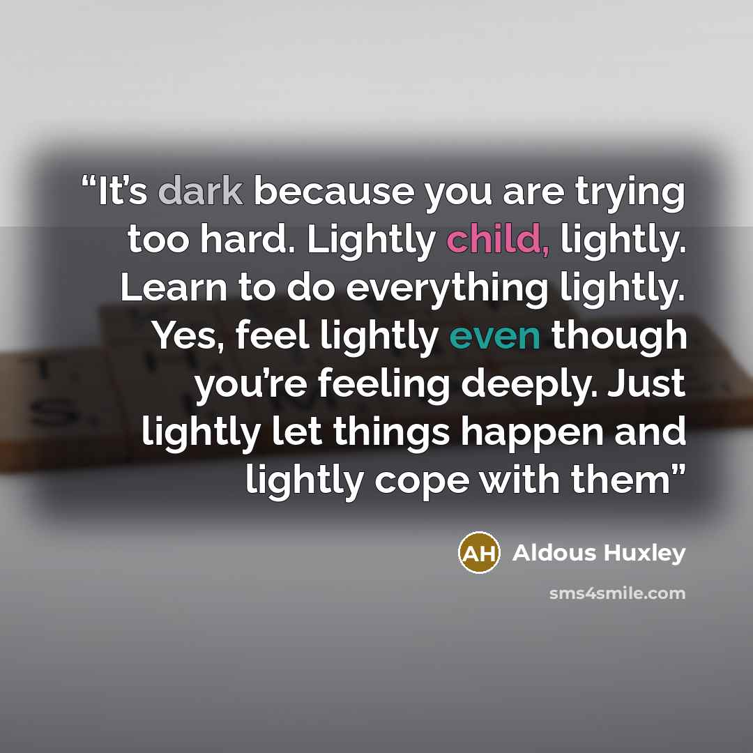 “It’s dark because you are trying too hard. Lightly child, lightly. Learn to do everything lightly. Yes, feel lightly even though you’re feeling deeply. Just lightly let things happen and lightly cope with them” quote by Aldous Huxley