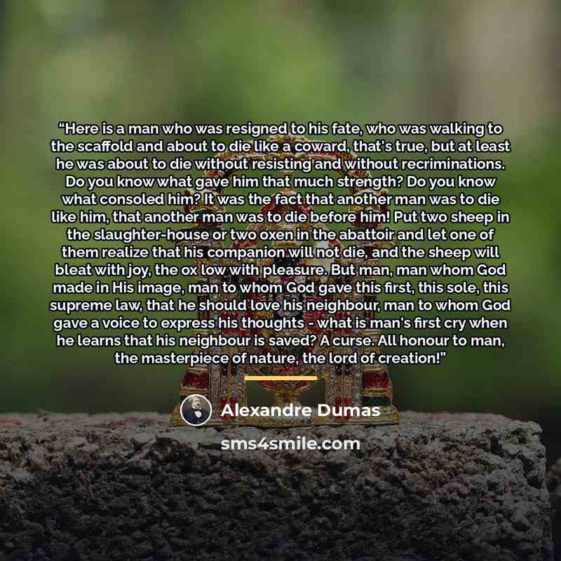 “Here is a man who was resigned to his fate, who was walking to the scaffold and about to die like a coward, that's true, but at least he was about to die without resisting and without recriminations. Do you know what gave him that much strength? Do you know what consoled him? It was the fact that…” quote by Alexandre Dumas
