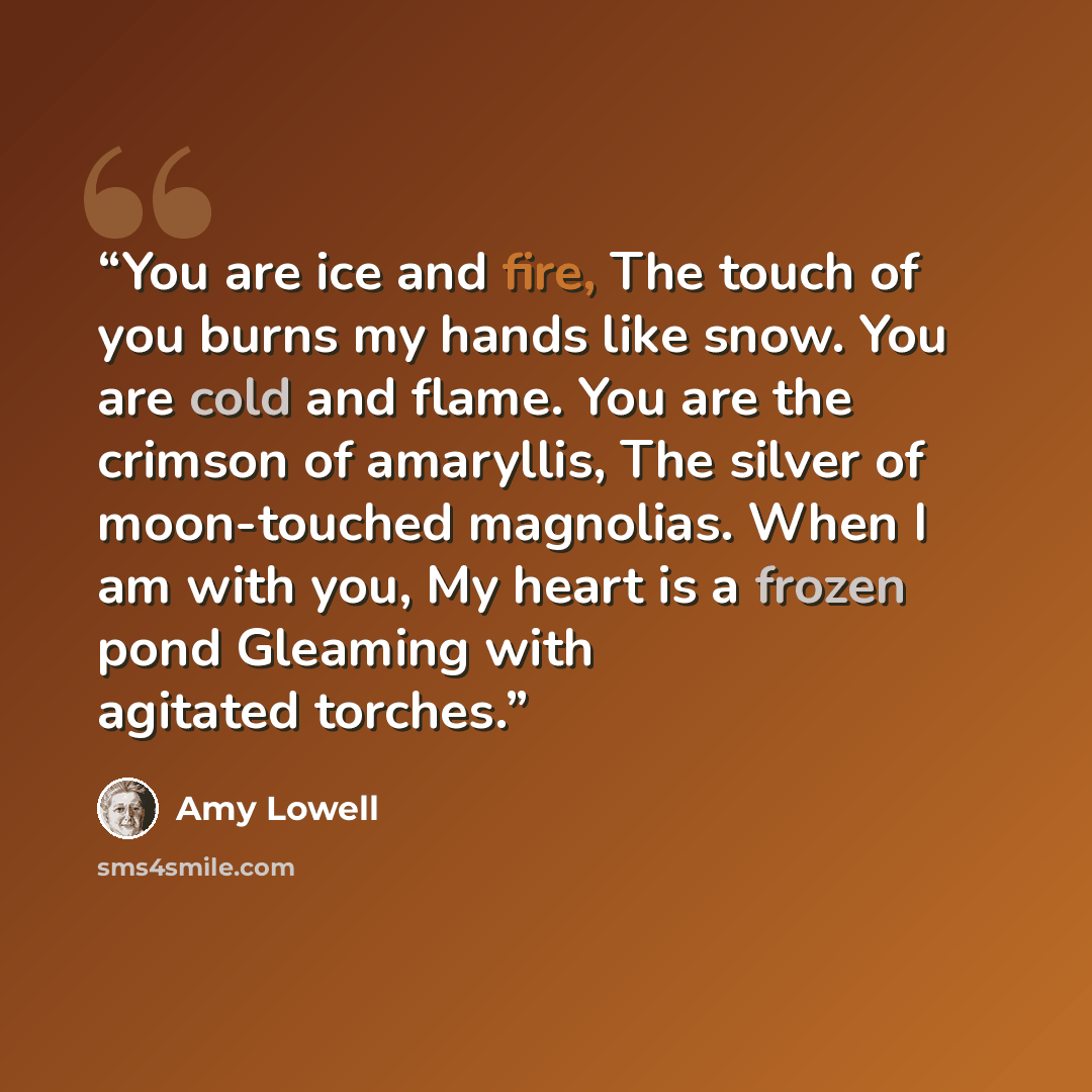 “You are ice and fire, The touch of you burns my hands like snow. You are cold and flame. You are the crimson of amaryllis, The silver of moon-touched magnolias. When I am with you, My heart is a frozen pond Gleaming with agitated torches.” quote by Amy Lowell