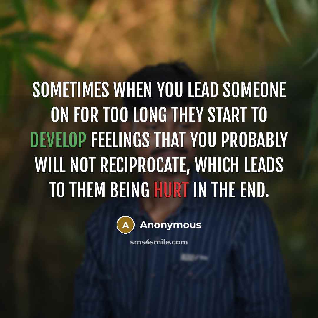 “Sometimes when you lead someone on for too long they start to develop feelings that you probably will not reciprocate, which leads to them being hurt in the end.” quote by Anonymous