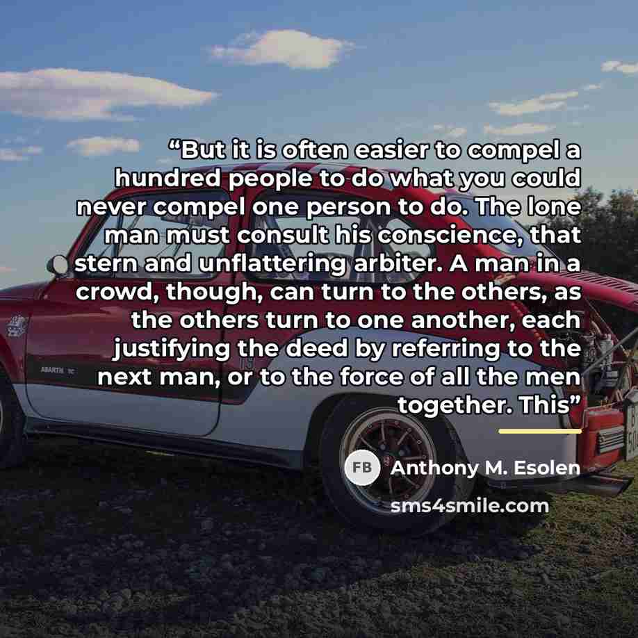 “But it is often easier to compel a hundred people to do what you could never compel one person to do. The lone man must consult his conscience, that stern and unflattering arbiter. A man in a crowd, though, can turn to the others, as the others turn to one another, each justifying the deed by…” quote by Anthony M. Esolen