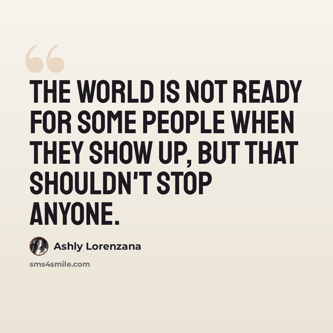“The world is not ready for some people when they show up, but that shouldn't stop anyone.” quote by Ashly Lorenzana