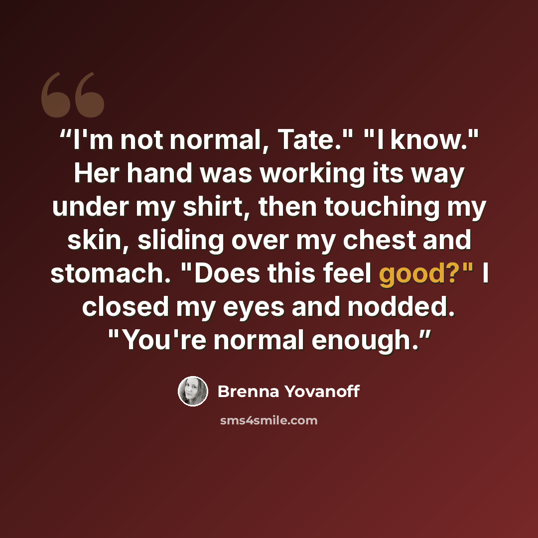 “I'm not normal, Tate." "I know." Her hand was working its way under my shirt, then touching my skin, sliding over my chest and stomach. "Does this feel good?" I closed my eyes and nodded. "You're normal enough.” quote by Brenna Yovanoff