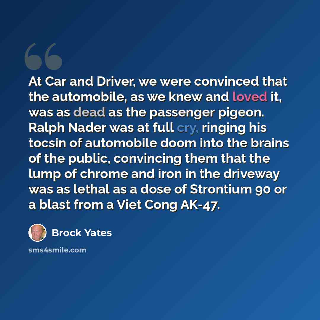 “At Car and Driver, we were convinced that the automobile, as we knew and loved it, was as dead as the passenger pigeon. Ralph Nader was at full cry, ringing his tocsin of automobile doom into the brains of the public, convincing them that the lump of chrome and iron in the driveway was as lethal…” quote by Brock Yates