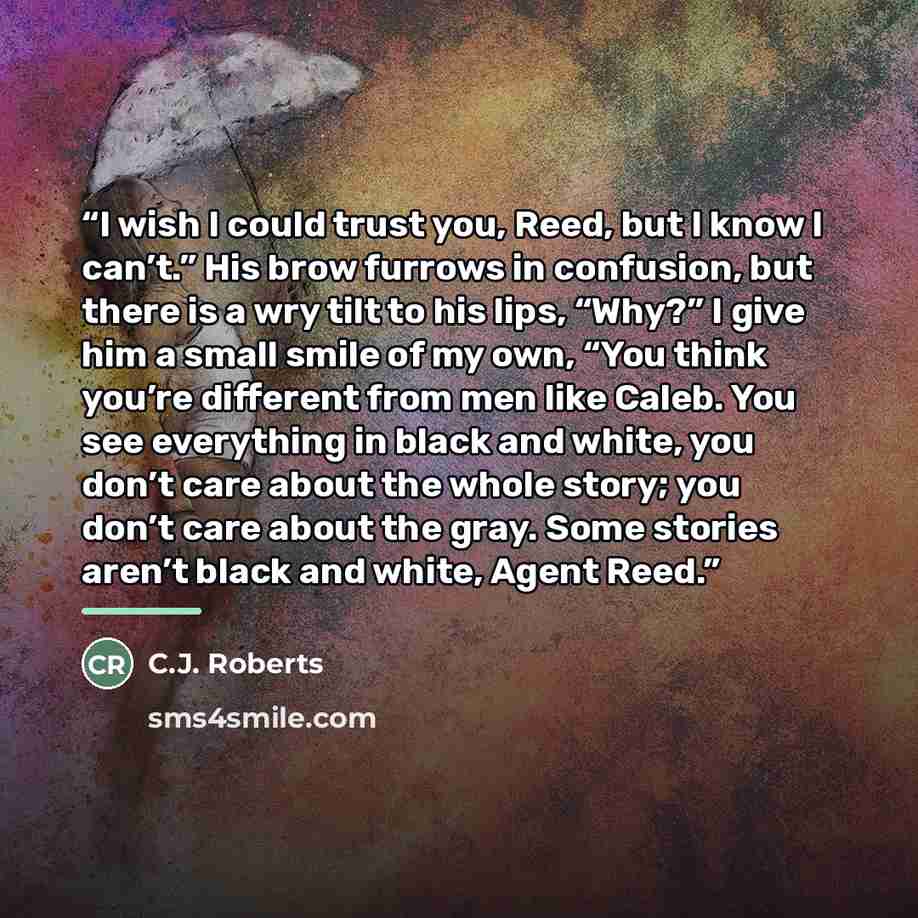 “I wish I could trust you, Reed, but I know I can’t.” His brow furrows in confusion, but there is a wry tilt to his lips, “Why?” I give him a small smile of my own, “You think you’re different from men like Caleb. You see everything in black and white, you don’t care about the whole story; you…” quote by C.J. Roberts