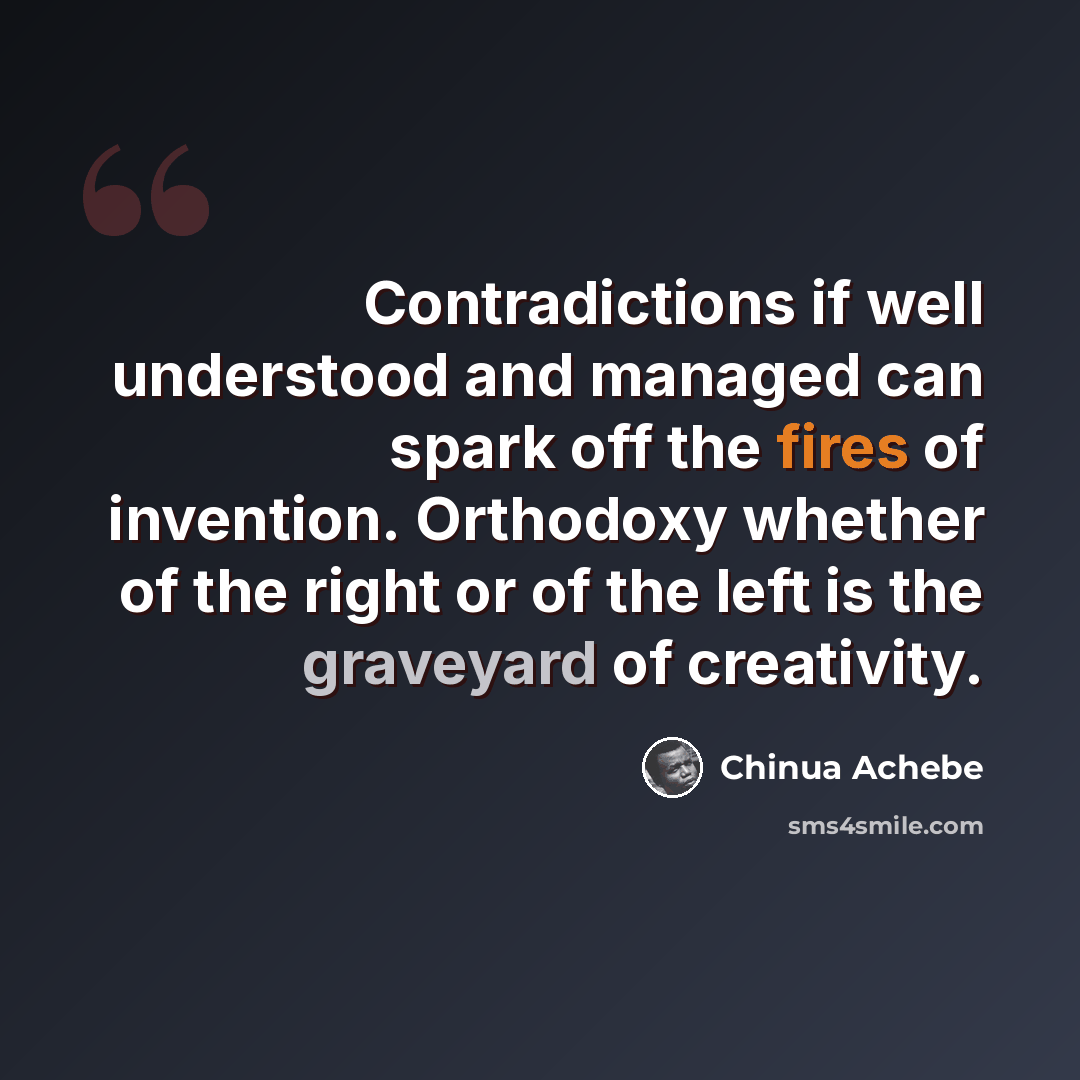 “Contradictions if well understood and managed can spark off the fires of invention. Orthodoxy whether of the right or of the left is the graveyard of creativity.” quote by Chinua Achebe