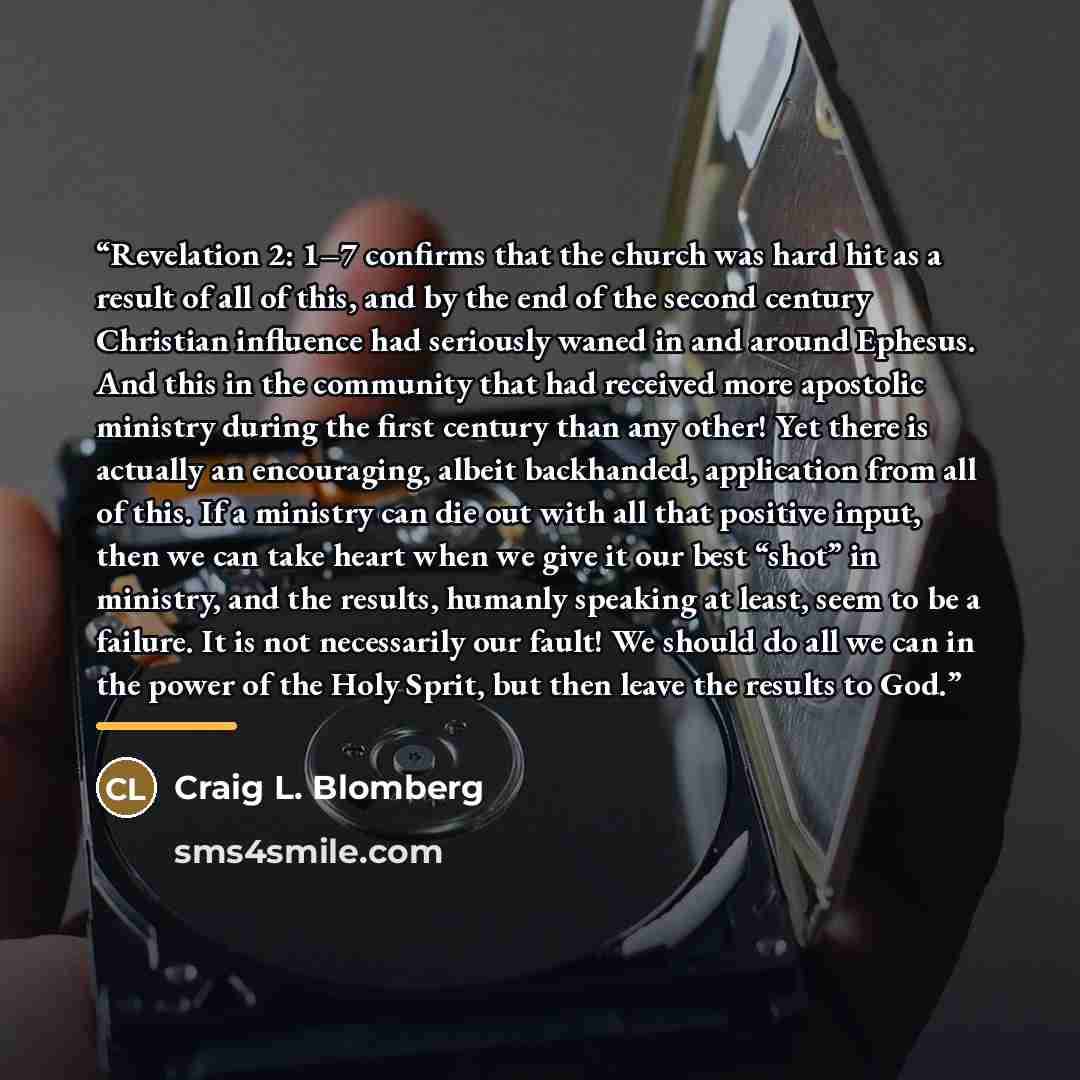 “Revelation 2: 1–7 confirms that the church was hard hit as a result of all of this, and by the end of the second century Christian influence had seriously waned in and around Ephesus. And this in the community that had received more apostolic ministry during the first century than any other! Yet…” quote by Craig L. Blomberg