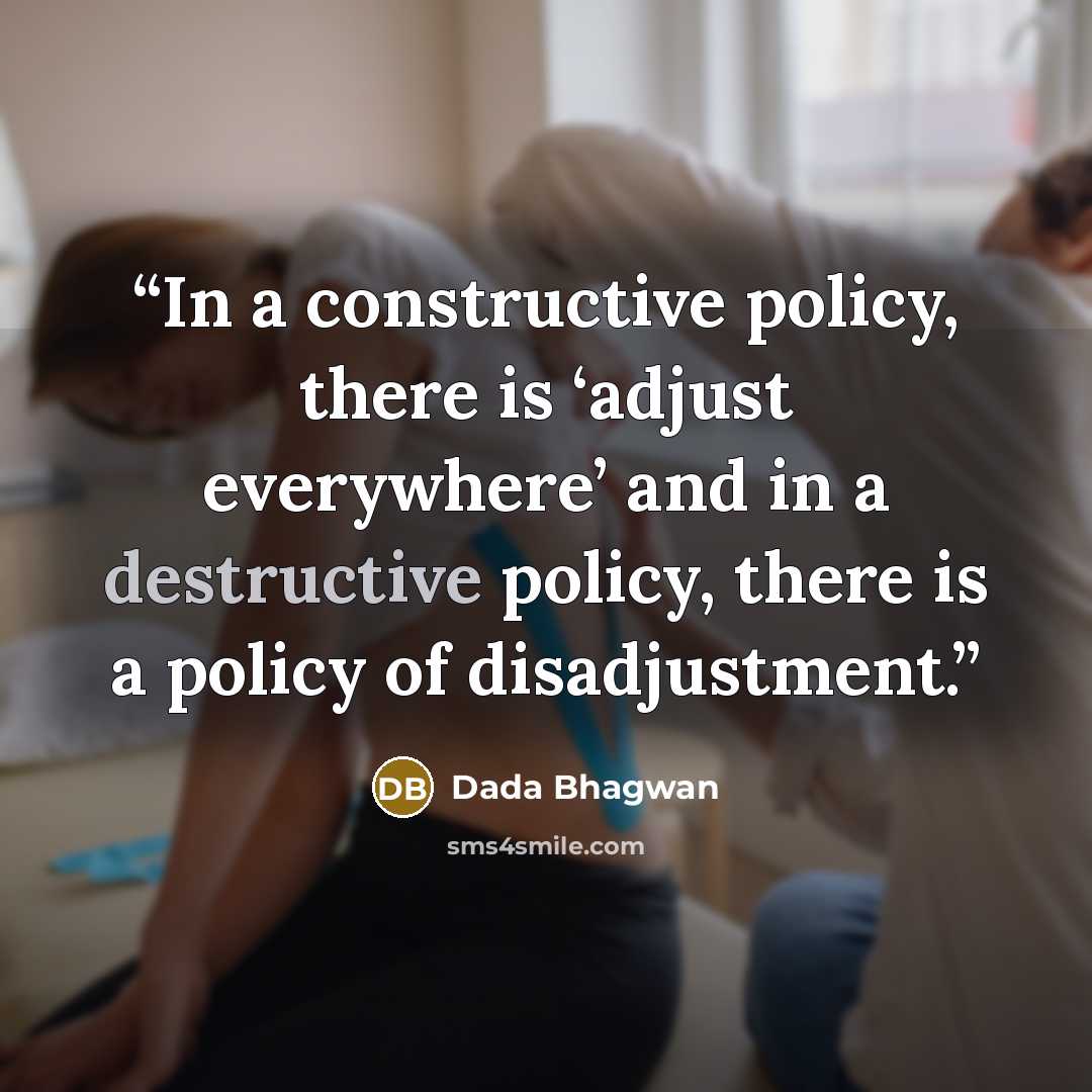 “In a constructive policy, there is ‘adjust everywhere’ and in a destructive policy, there is a policy of disadjustment.” quote by Dada Bhagwan