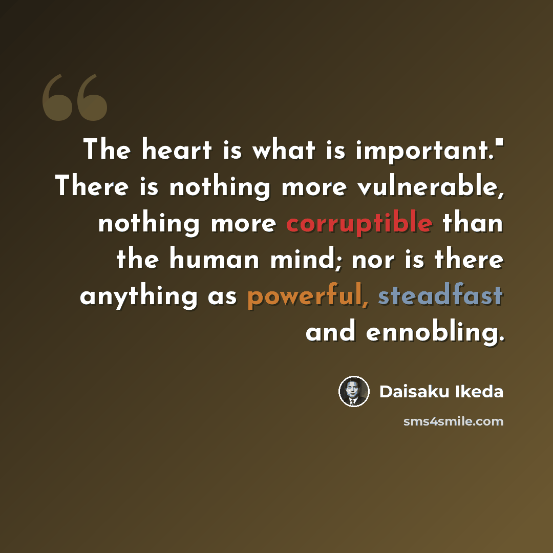 “The heart is what is important." There is nothing more vulnerable, nothing more corruptible than the human mind; nor is there anything as powerful, steadfast and ennobling.” quote by Daisaku Ikeda