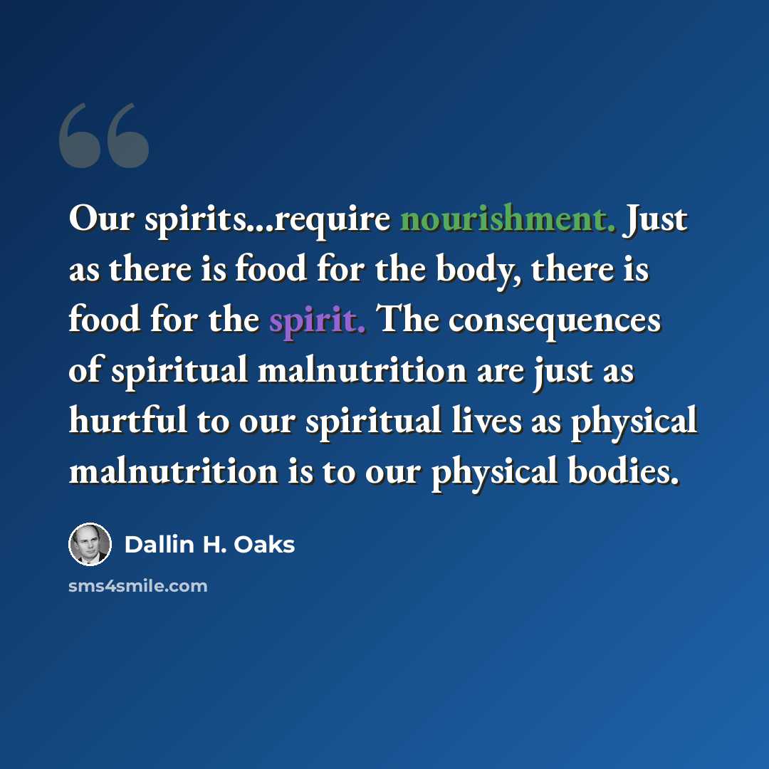 “Our spirits...require nourishment. Just as there is food for the body, there is food for the spirit. The consequences of spiritual malnutrition are just as hurtful to our spiritual lives as physical malnutrition is to our physical bodies.” quote by Dallin H. Oaks