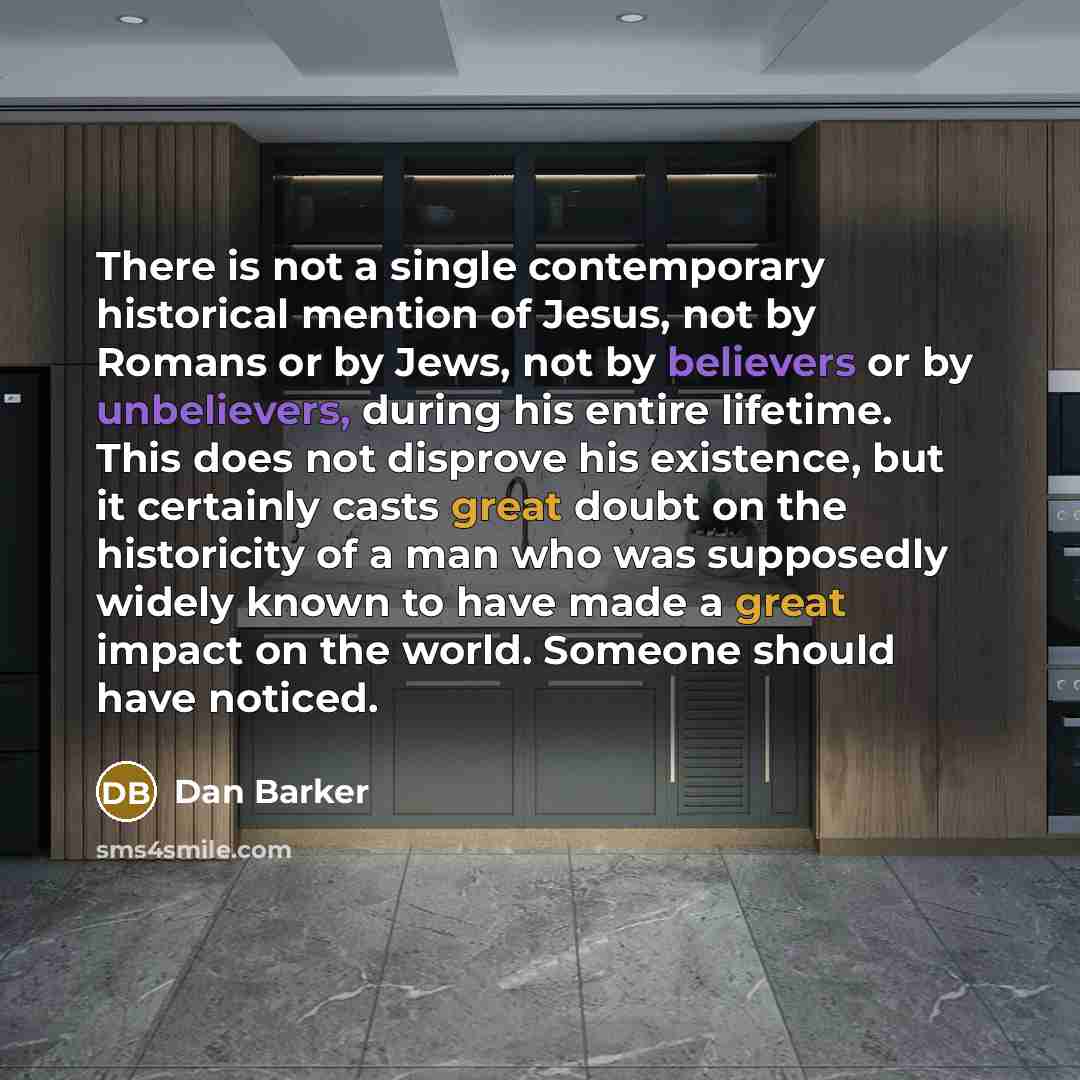 “There is not a single contemporary historical mention of Jesus, not by Romans or by Jews, not by believers or by unbelievers, during his entire lifetime. This does not disprove his existence, but it certainly casts great doubt on the historicity of a man who was supposedly widely known to have…” quote by Dan Barker