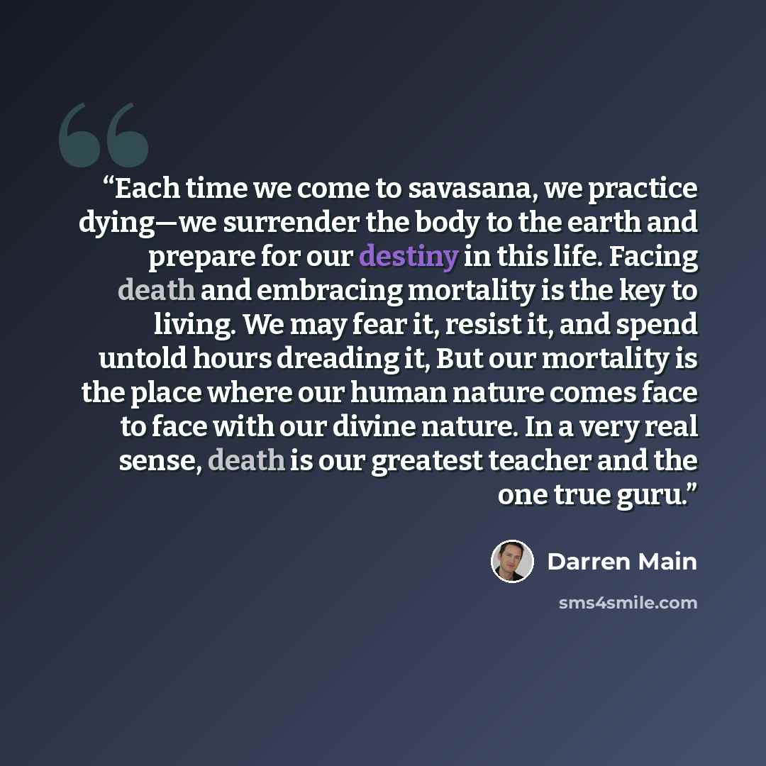 “Each time we come to savasana, we practice dying—we surrender the body to the earth and prepare for our destiny in this life. Facing death and embracing mortality is the key to living. We may fear it, resist it, and spend untold hours dreading it, But our mortality is the place where our human…” quote by Darren Main