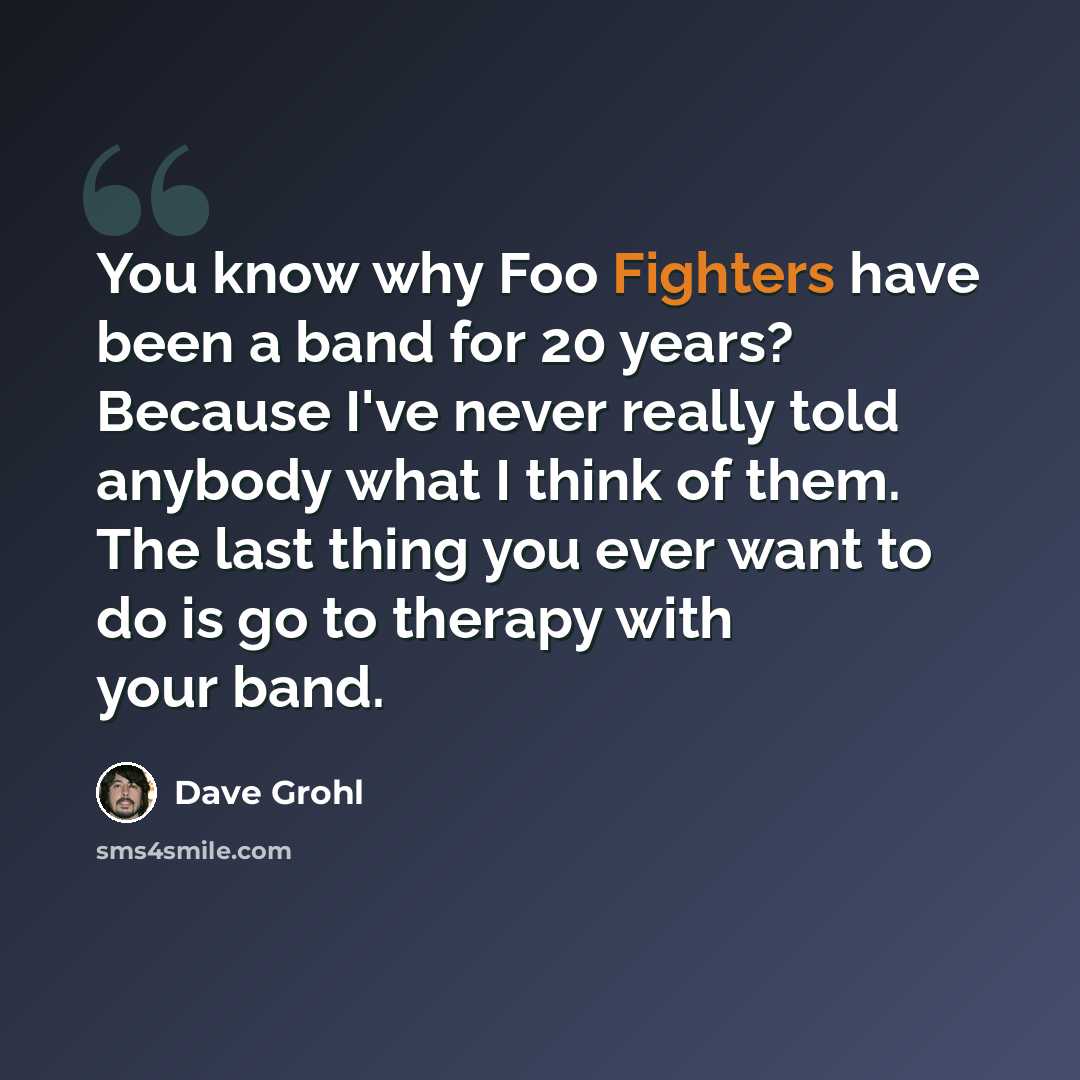 “You know why Foo Fighters have been a band for 20 years? Because I've never really told anybody what I think of them. The last thing you ever want to do is go to therapy with your band.” quote by Dave Grohl