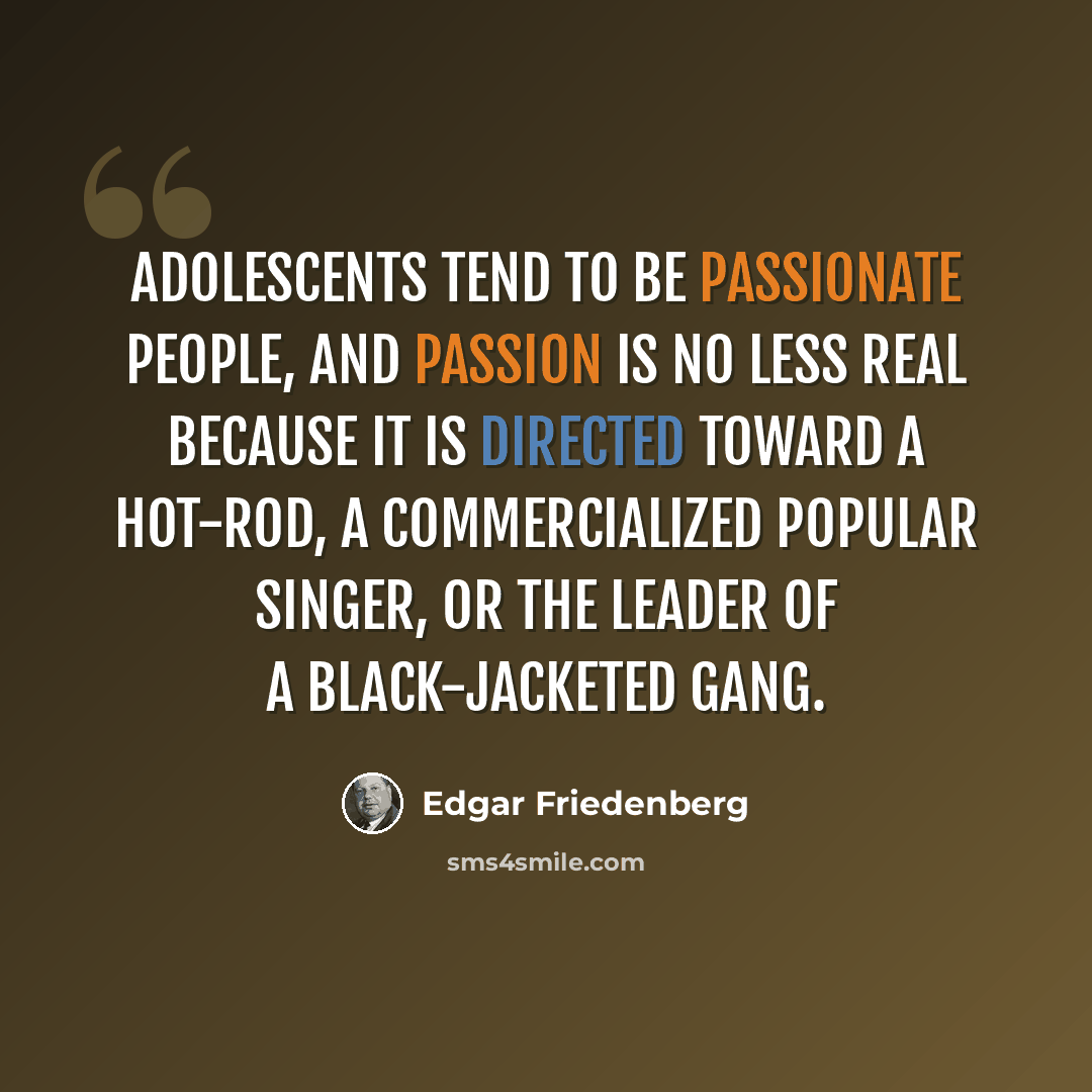 “Adolescents tend to be passionate people, and passion is no less real because it is directed toward a hot-rod, a commercialized popular singer, or the leader of a black-jacketed gang.” quote by Edgar Friedenberg
