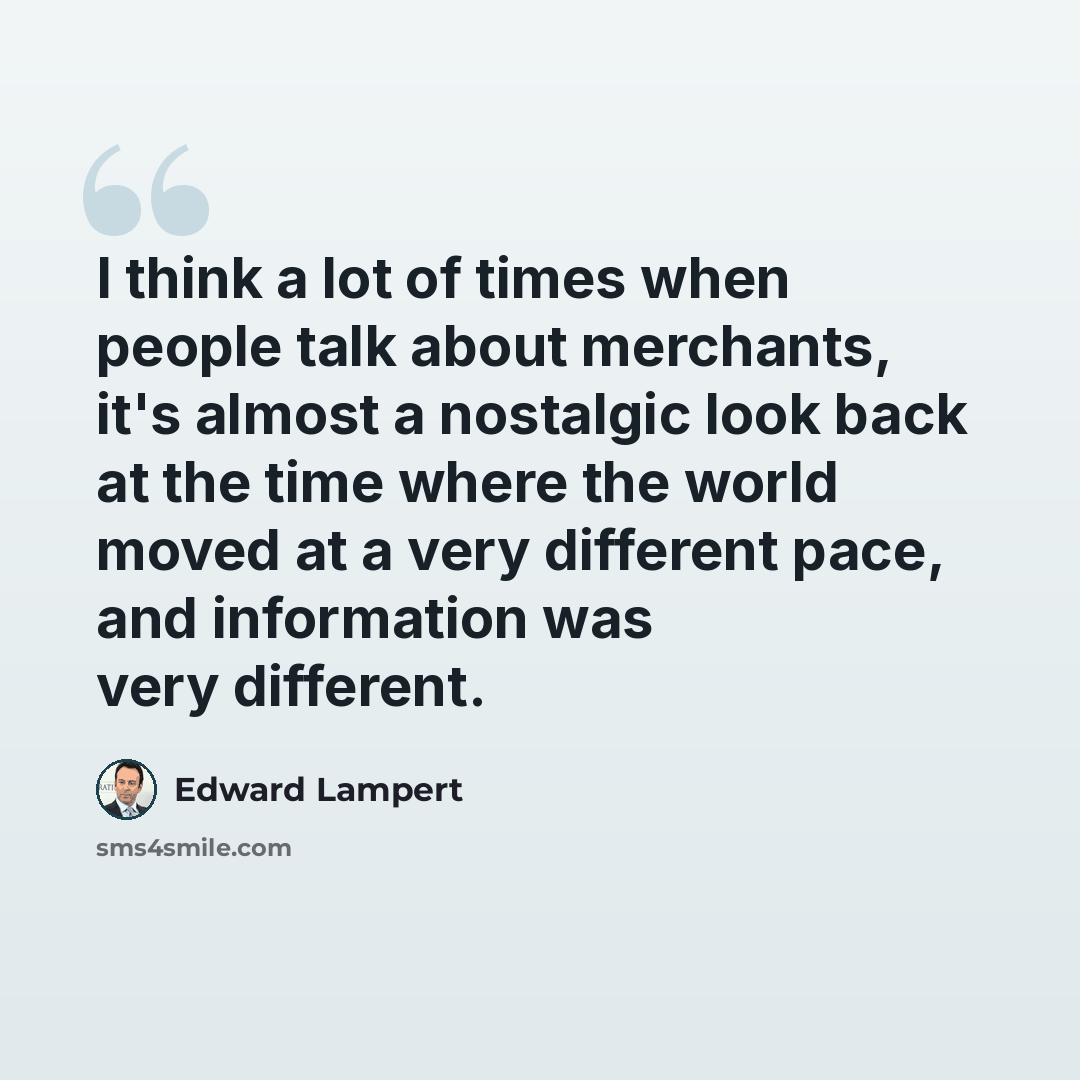 “I think a lot of times when people talk about merchants, it's almost a nostalgic look back at the time where the world moved at a very different pace, and information was very different.” quote by Edward Lampert