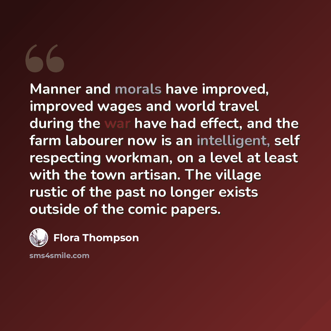 “Manner and morals have improved, improved wages and world travel during the war have had effect, and the farm labourer now is an intelligent, self respecting workman, on a level at least with the town artisan. The village rustic of the past no longer exists outside of the comic papers.” quote by Flora Thompson