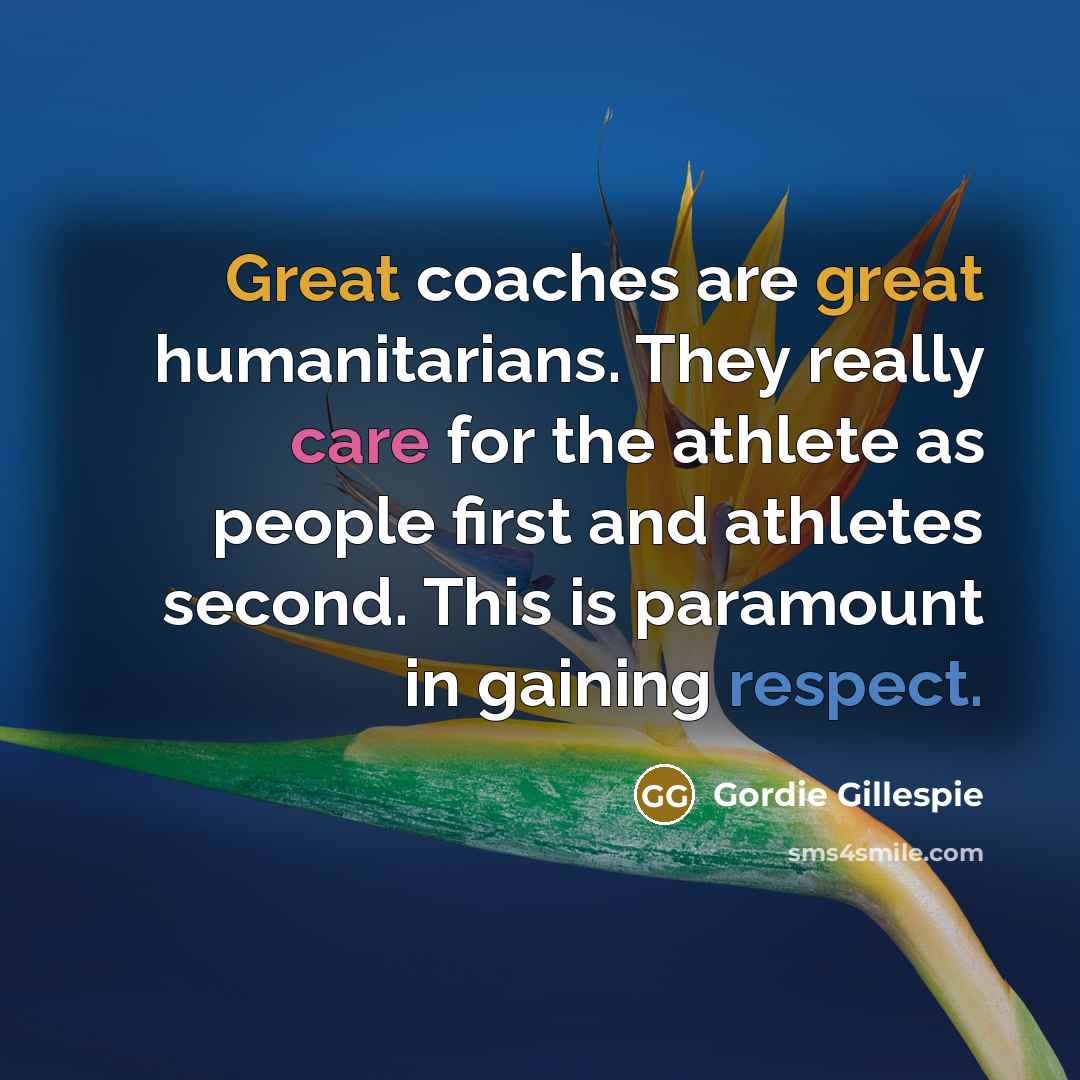 “Great coaches are great humanitarians. They really care for the athlete as people first and athletes second. This is paramount in gaining respect.” quote by Gordie Gillespie