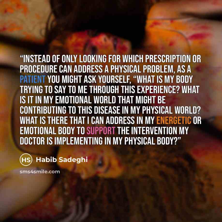 “Instead of only looking for which prescription or procedure can address a physical problem, as a patient you might ask yourself, “What is my body trying to say to me through this experience? What is it in my emotional world that might be contributing to this disease in my physical world? What is…” quote by Habib Sadeghi
