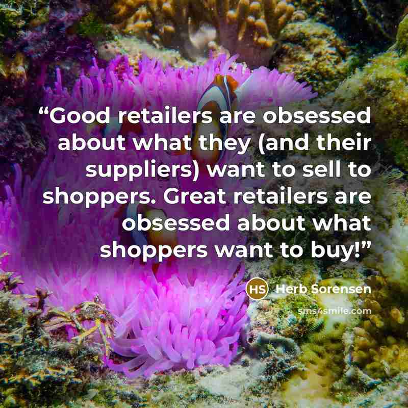 “Good retailers are obsessed about what they (and their suppliers) want to sell to shoppers. Great retailers are obsessed about what shoppers want to buy!” quote by Herb Sorensen