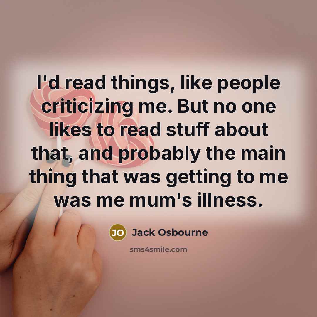 “I'd read things, like people criticizing me. But no one likes to read stuff about that, and probably the main thing that was getting to me was me mum's illness.” quote by Jack Osbourne