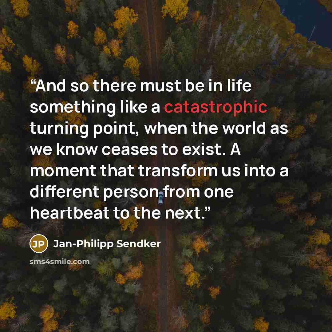 “And so there must be in life something like a catastrophic turning point, when the world as we know ceases to exist. A moment that transform us into a different person from one heartbeat to the next.” quote by Jan-Philipp Sendker