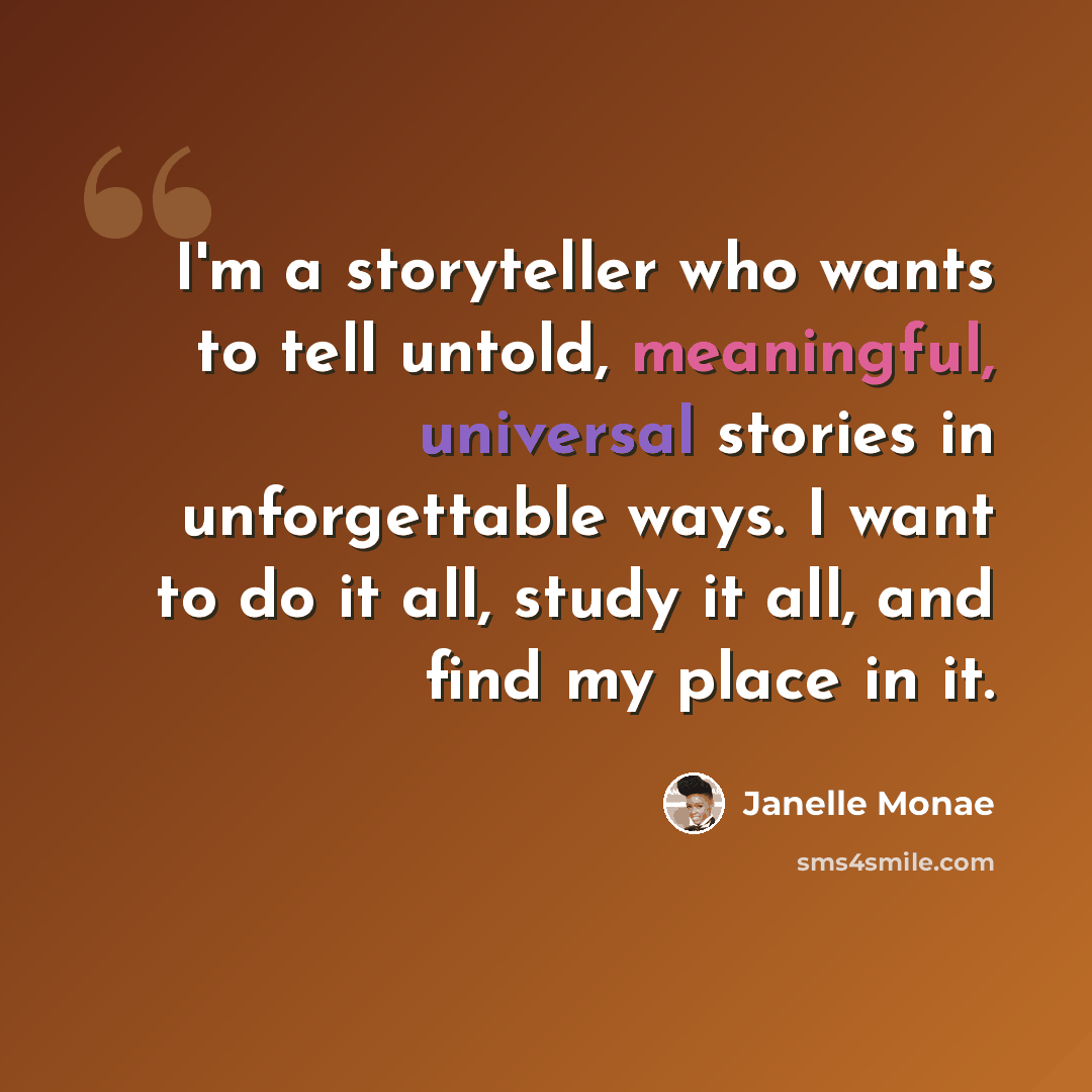 “I'm a storyteller who wants to tell untold, meaningful, universal stories in unforgettable ways. I want to do it all, study it all, and find my place in it.” quote by Janelle Monae