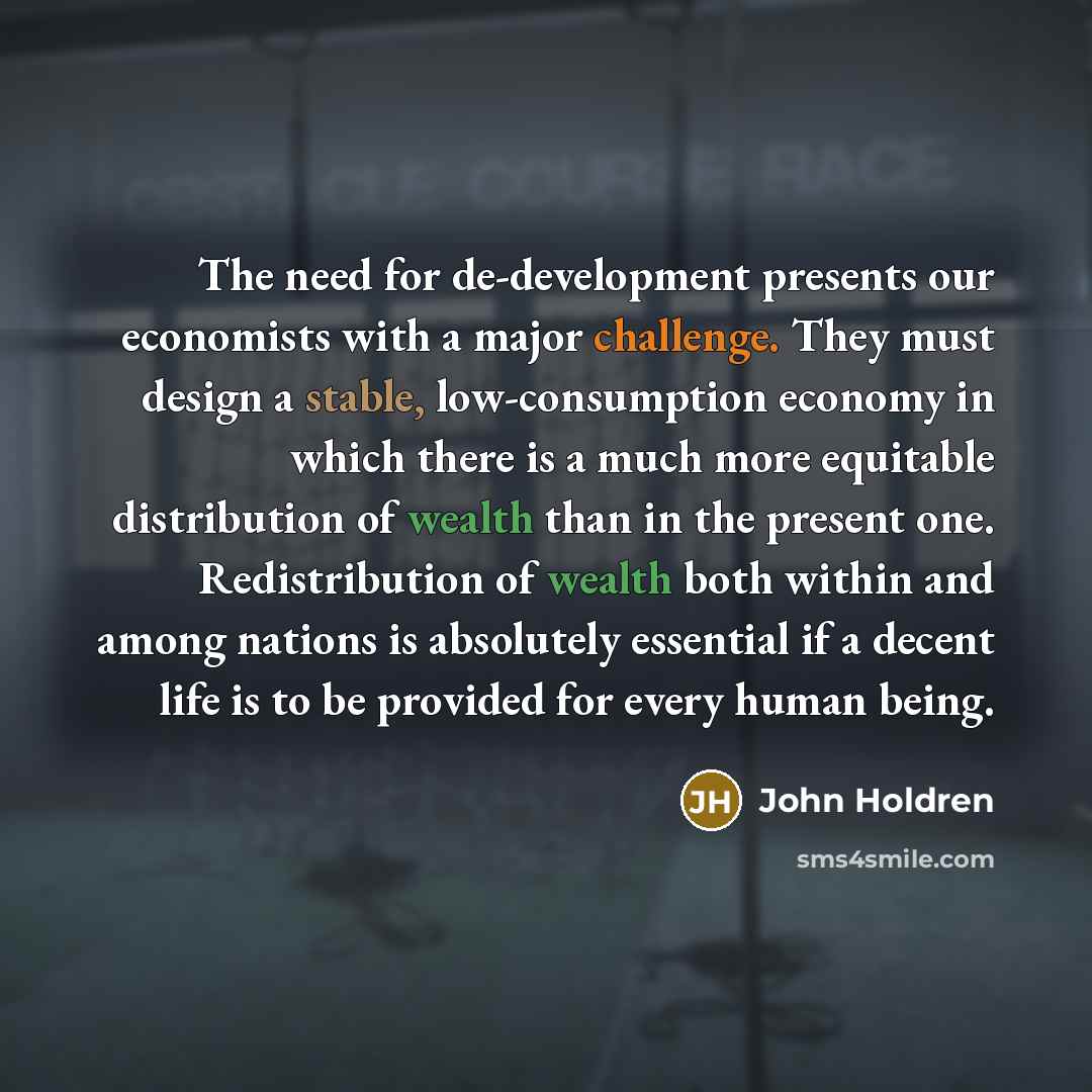 “The need for de-development presents our economists with a major challenge. They must design a stable, low-consumption economy in which there is a much more equitable distribution of wealth than in the present one. Redistribution of wealth both within and among nations is absolutely essential if a…” quote by John Holdren
