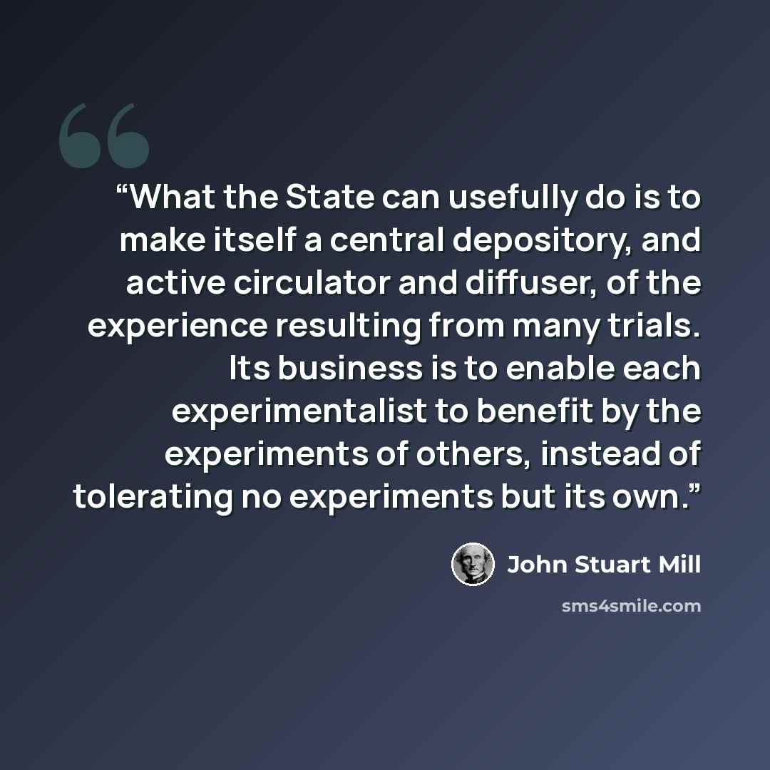 “What the State can usefully do is to make itself a central depository, and active circulator and diffuser, of the experience resulting from many trials. Its business is to enable each experimentalist to benefit by the experiments of others, instead of tolerating no experiments but its own.” quote by John Stuart Mill