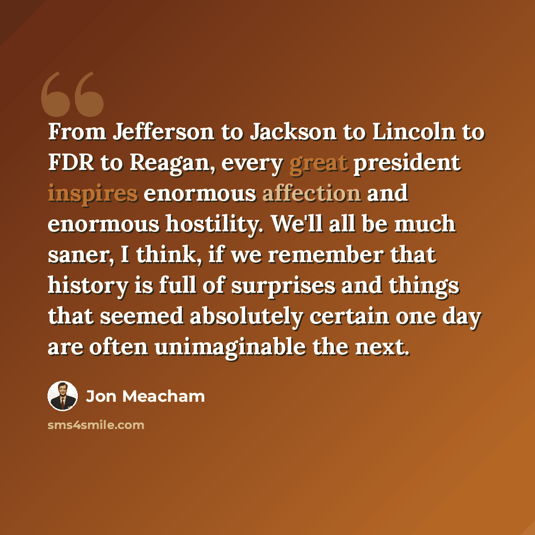 “From Jefferson to Jackson to Lincoln to FDR to Reagan, every great president inspires enormous affection and enormous hostility. We'll all be much saner, I think, if we remember that history is full of surprises and things that seemed absolutely certain one day are often unimaginable the next.” quote by Jon Meacham