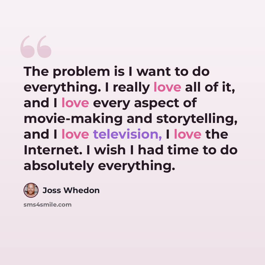 “The problem is I want to do everything. I really love all of it, and I love every aspect of movie-making and storytelling, and I love television, I love the Internet. I wish I had time to do absolutely everything.” quote by Joss Whedon
