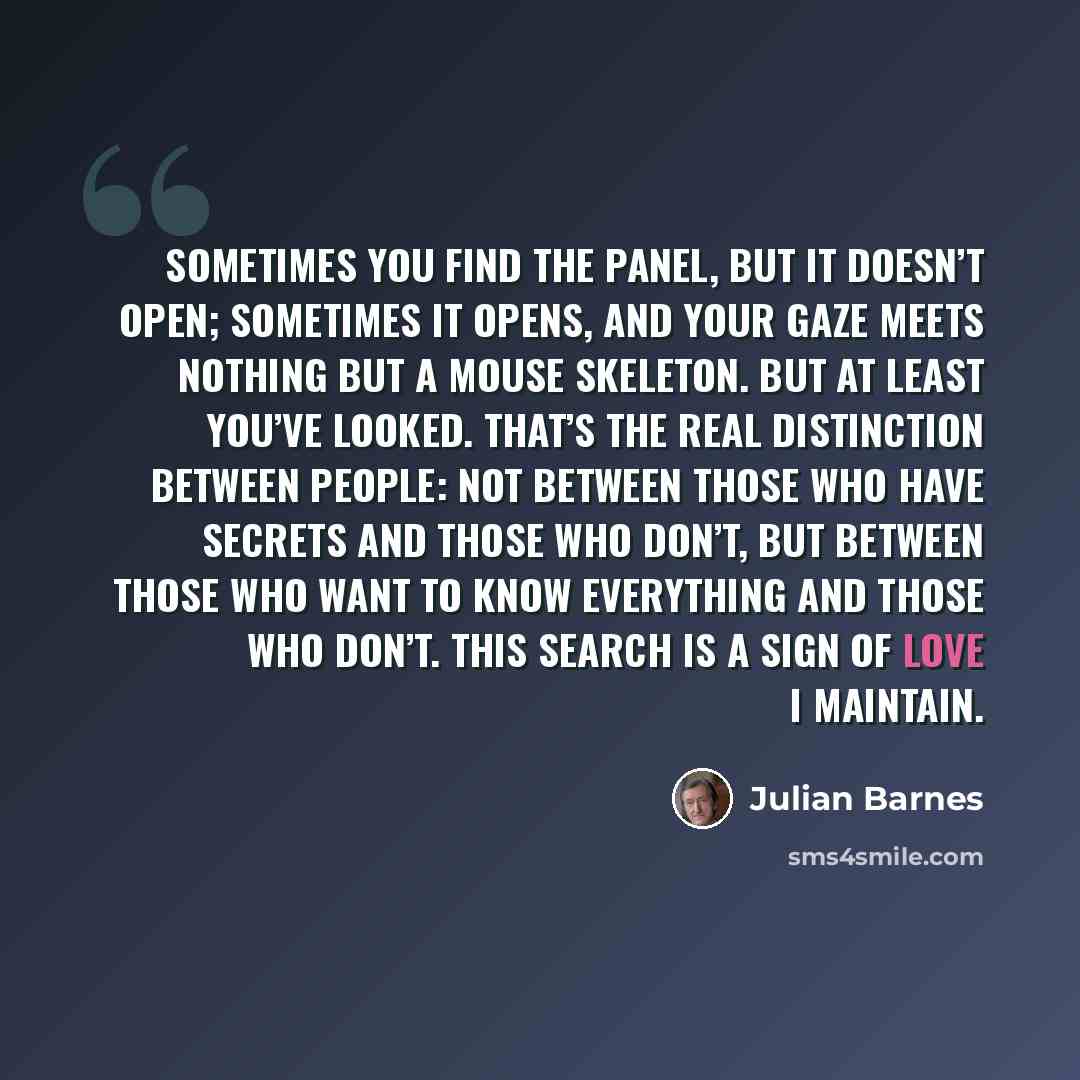 “Sometimes you find the panel, but it doesn’t open; sometimes it opens, and your gaze meets nothing but a mouse skeleton. But at least you’ve looked. That’s the real distinction between people: not between those who have secrets and those who don’t, but between those who want to know everything and…” quote by Julian Barnes