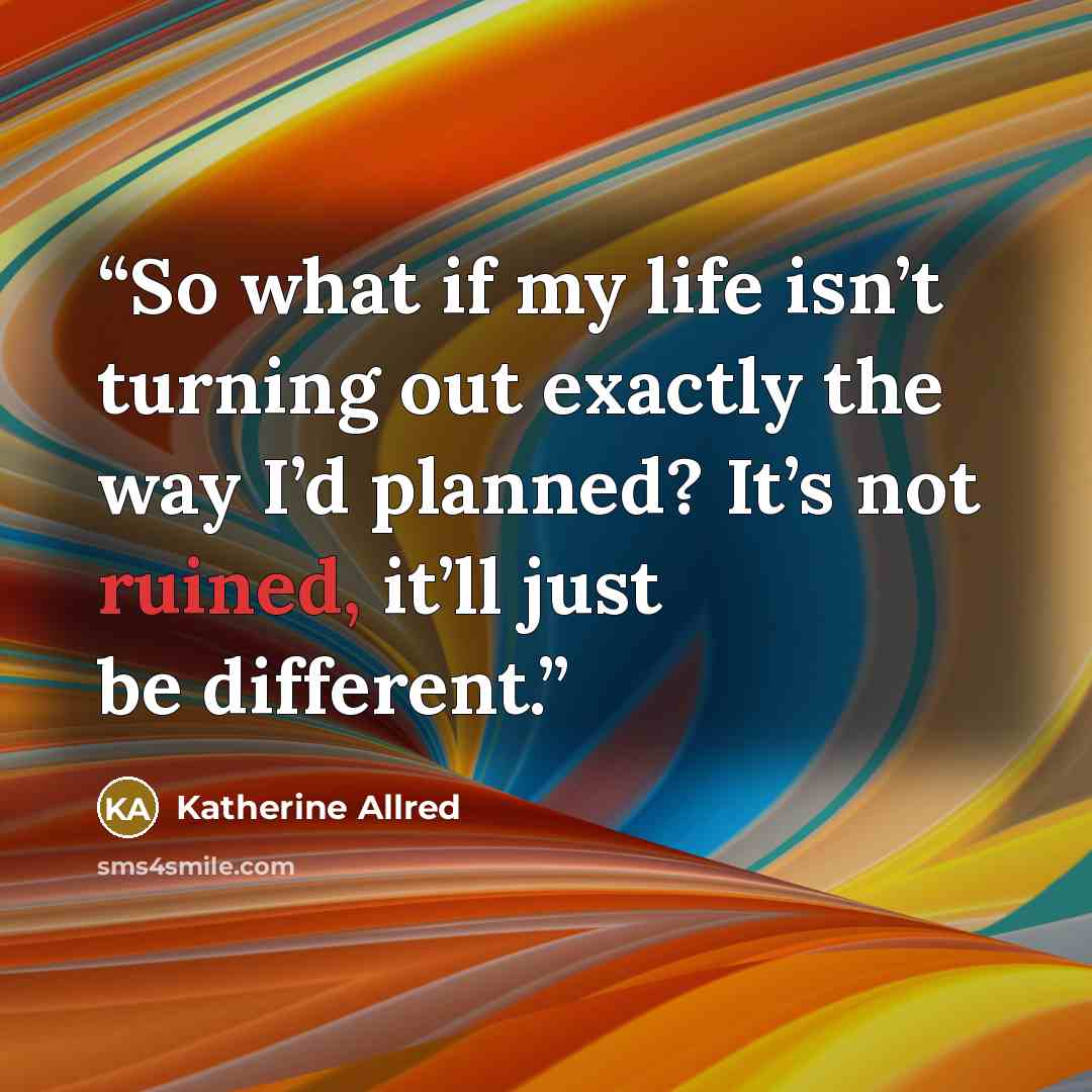 “So what if my life isn’t turning out exactly the way I’d planned? It’s not ruined, it’ll just be different.” quote by Katherine Allred