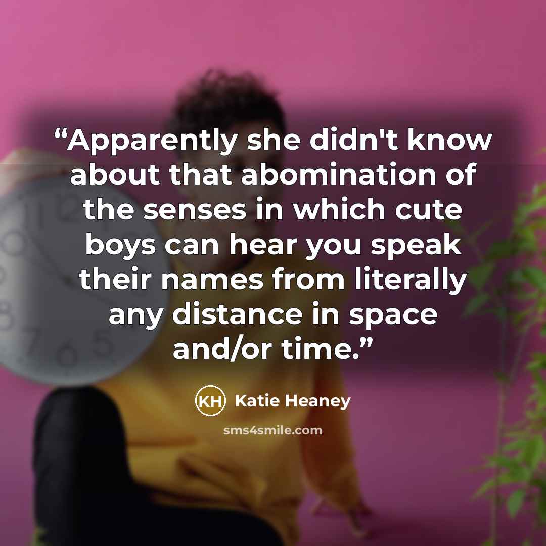 “Apparently she didn't know about that abomination of the senses in which cute boys can hear you speak their names from literally any distance in space and/or time.” quote by Katie Heaney