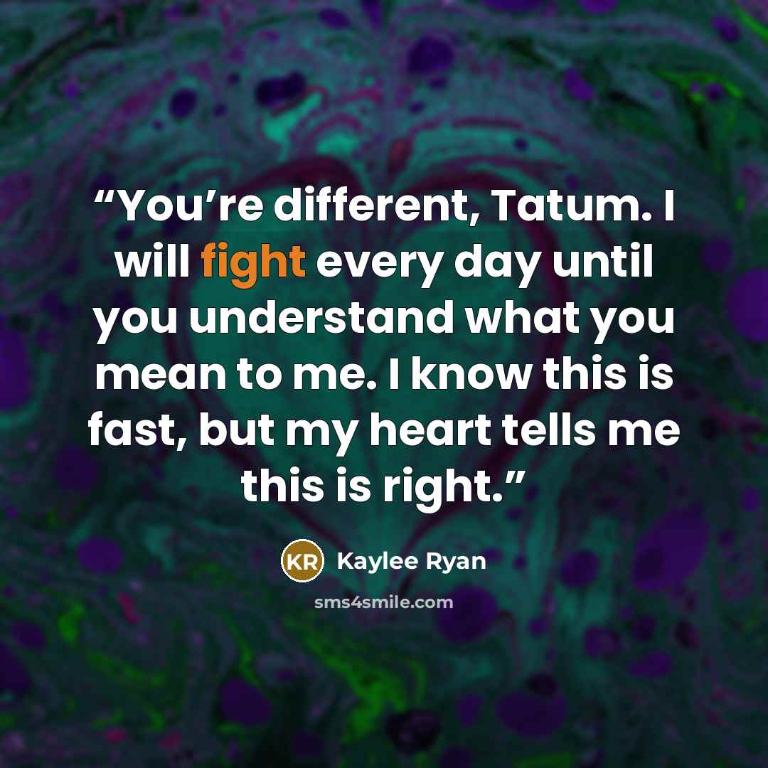 “You’re different, Tatum. I will fight every day until you understand what you mean to me. I know this is fast, but my heart tells me this is right.” quote by Kaylee Ryan