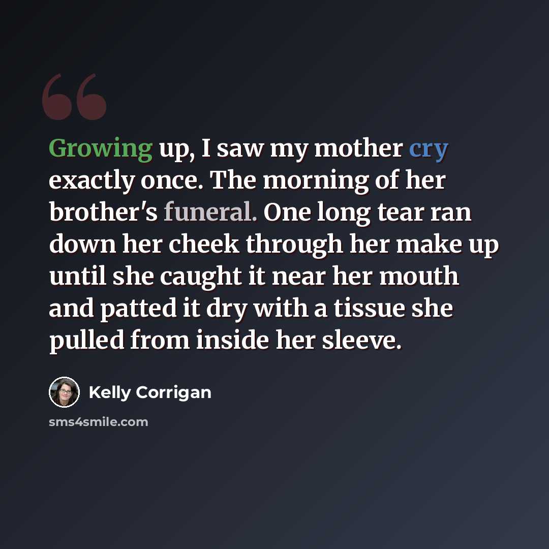 “Growing up, I saw my mother cry exactly once. The morning of her brother's funeral. One long tear ran down her cheek through her make up until she caught it near her mouth and patted it dry with a tissue she pulled from inside her sleeve.” quote by Kelly Corrigan