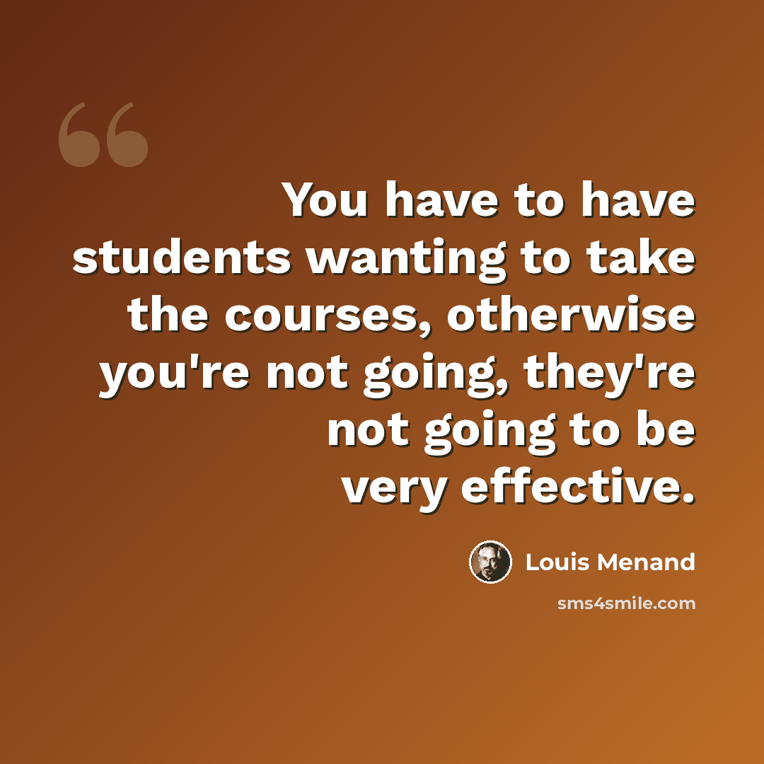 “You have to have students wanting to take the courses, otherwise you're not going, they're not going to be very effective.” quote by Louis Menand