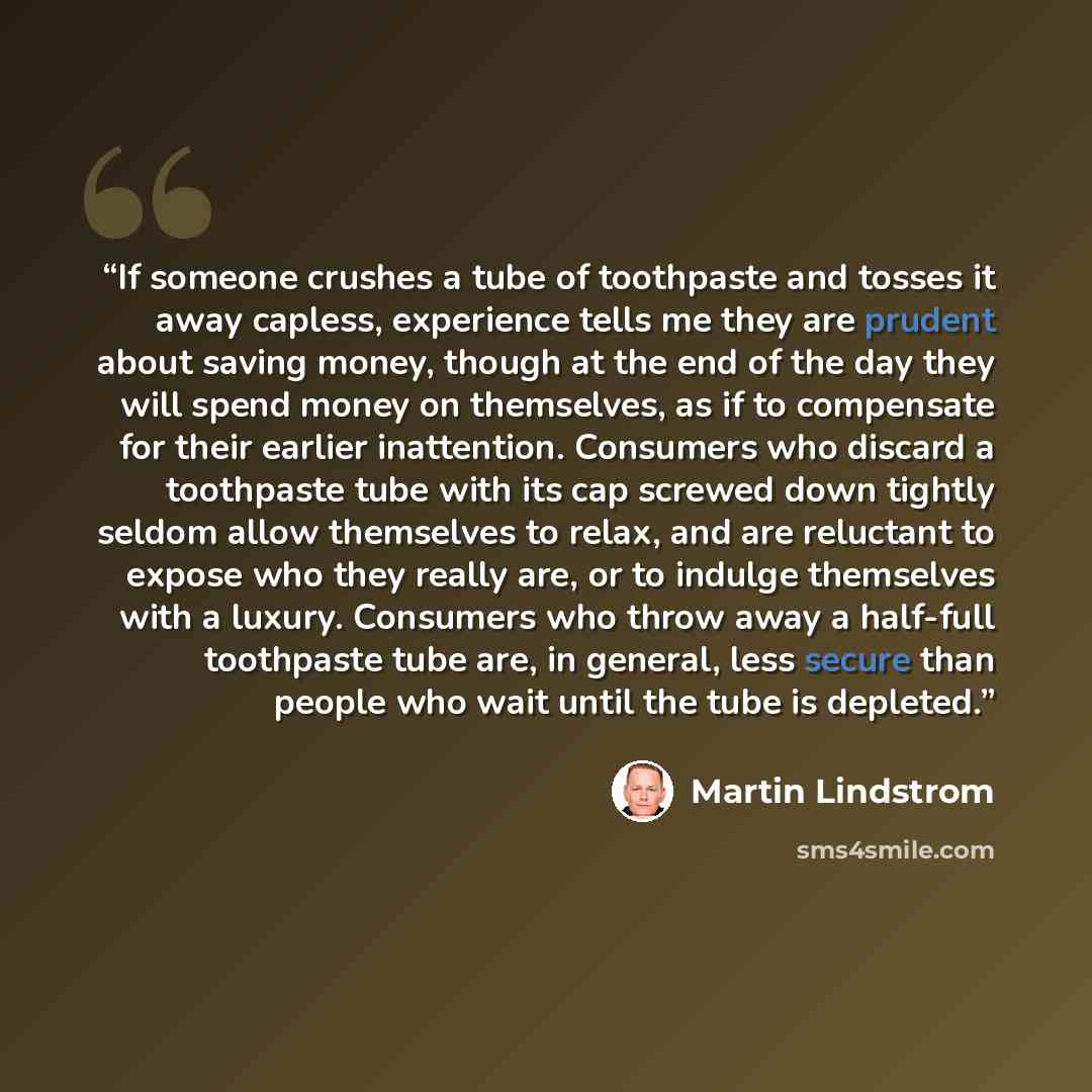 “If someone crushes a tube of toothpaste and tosses it away capless, experience tells me they are prudent about saving money, though at the end of the day they will spend money on themselves, as if to compensate for their earlier inattention. Consumers who discard a toothpaste tube with its cap…” quote by Martin Lindstrom